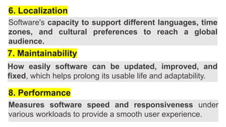 6. Localization
Software's capacity to support different languages, time
zones, and cultural preferences to reach a global
audience.
7. Maintainability
How easily software can be updated, improved, and
fixed, which helps prolong its usable life and adaptability.
8. Performance
Measures software speed and responsiveness under
various workloads to provide a smooth user experience.
 