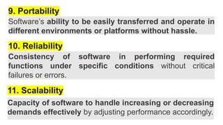 9. Portability
Software’s ability to be easily transferred and operate in
different environments or platforms without hassle.
10. Reliability
Consistency of software in performing required
functions under specific conditions without critical
failures or errors.
11. Scalability
Capacity of software to handle increasing or decreasing
demands effectively by adjusting performance accordingly.
 
