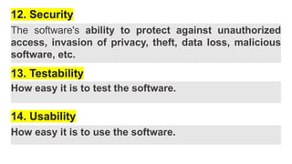 12. Security
The software's ability to protect against unauthorized
access, invasion of privacy, theft, data loss, malicious
software, etc.
13. Testability
How easy it is to test the software.
14. Usability
How easy it is to use the software.
 