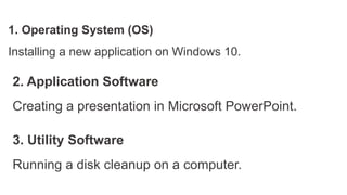 1. Operating System (OS)
Installing a new application on Windows 10.
2. Application Software
Creating a presentation in Microsoft PowerPoint.
3. Utility Software
Running a disk cleanup on a computer.
 