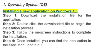1. Operating System (OS)
Installing a new application on Windows 10.
Step 1: Download the installation file for the
application.
Step 2: Double-click the downloaded file to begin the
installation process.
Step 3: Follow the on-screen instructions to complete
the installation.
Step 4: Once installed, you can find the application in
the Start Menu and run it.
 