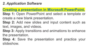 2. Application Software
Creating a presentation in Microsoft PowerPoint.
Step 1: Open PowerPoint and select a template or
create a new blank presentation.
Step 2: Add new slides and input content such as
text, images, and videos.
Step 3: Apply transitions and animations to enhance
the presentation.
Step 4: Save the presentation and practice your
slideshow.
 