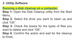 3. Utility Software
Running a disk cleanup on a computer.
Step 1: Open the Disk Cleanup utility from the Start
Menu.
Step 2: Select the drive you want to clean up and
click “OK”.
Step 3: Check the boxes for the types of files you
want to delete and click “OK”.
Step 4: Confirm the action and wait for the cleanup
to finish.
 
