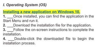 I. Operating System (OS)
Installing a new application on Windows 10.
1. ___Once installed, you can find the application in the
Start Menu and run it.
2. ___Download the installation file for the application.
3. ___Follow the on-screen instructions to complete the
installation.
4. ___Double-click the downloaded file to begin the
installation process.
 