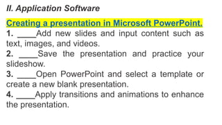 II. Application Software
Creating a presentation in Microsoft PowerPoint.
1. ____Add new slides and input content such as
text, images, and videos.
2. ____Save the presentation and practice your
slideshow.
3. ____Open PowerPoint and select a template or
create a new blank presentation.
4. ____Apply transitions and animations to enhance
the presentation.
 