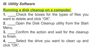III. Utility Software
Running a disk cleanup on a computer.
1. ____Check the boxes for the types of files you
want to delete and click “OK”.
2. ____Open the Disk Cleanup utility from the Start
Menu.
3. ____Confirm the action and wait for the cleanup
to finish.
4. ____Select the drive you want to clean up and
click “OK”.
 
