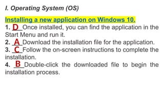 I. Operating System (OS)
Installing a new application on Windows 10.
1. ___Once installed, you can find the application in the
Start Menu and run it.
2. ___Download the installation file for the application.
3. ___Follow the on-screen instructions to complete the
installation.
4. ___Double-click the downloaded file to begin the
installation process.
A
B
C
D
 