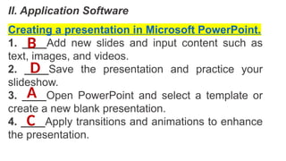 II. Application Software
Creating a presentation in Microsoft PowerPoint.
1. ____Add new slides and input content such as
text, images, and videos.
2. ____Save the presentation and practice your
slideshow.
3. ____Open PowerPoint and select a template or
create a new blank presentation.
4. ____Apply transitions and animations to enhance
the presentation.
A
B
C
D
 
