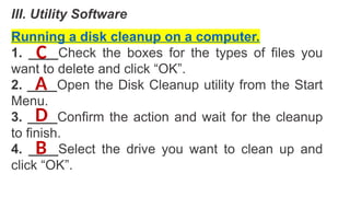 III. Utility Software
Running a disk cleanup on a computer.
1. ____Check the boxes for the types of files you
want to delete and click “OK”.
2. ____Open the Disk Cleanup utility from the Start
Menu.
3. ____Confirm the action and wait for the cleanup
to finish.
4. ____Select the drive you want to clean up and
click “OK”.
A
B
C
D
 