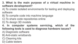 3. What is the main purpose of a virtual machine in
software development?
A) To create isolated environments for testing and deploying
software
B) To compile code into machine language
C) To share code repositories online
D) To design 3D models
4. In computer systems servicing, which of the
following tools is used to diagnose hardware issues?
A) Diagnostic software
B) Anti-static wristbands
C) Cleaning kits
D) Cable testers
 