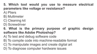 5. Which tool would you use to measure electrical
parameters like voltage or resistance?
A) Pliers
B) Multimeter
C) Cleaning kit
D) Screwdriver
6. What is the primary purpose of graphic design
software like Adobe Photoshop?
A) To test and debug software code
B) To compile code into machine-readable format
C) To manipulate images and create digital art
D) To diagnose computer hardware issues
 