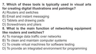7. Which of these tools is typically used in visual arts
for creating digital illustrations and paintings?
A) Routers and switches
B) Email and instant messaging
C) Tablets and drawing pads
D) Screwdrivers and pliers
8. What is the main function of networking equipment
like routers and switches?
A) To manage data traffic over networks
B) To clean and maintain computer systems
C) To create virtual machines for software testing
D) To provide an integrated environment for programming
 