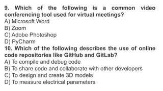 9. Which of the following is a common video
conferencing tool used for virtual meetings?
A) Microsoft Word
B) Zoom
C) Adobe Photoshop
D) PyCharm
10. Which of the following describes the use of online
code repositories like GitHub and GitLab?
A) To compile and debug code
B) To share code and collaborate with other developers
C) To design and create 3D models
D) To measure electrical parameters
 