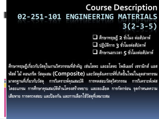 Course Description
     02-251-101 ENGINEERING MATERIALS
                             3(2-3-5)
                                                 ศึกษาทฤษฎี 2 ชัวโมง ต่อสัปดาห์
                                                                 ่
                                                 ปฏิบตการ 3 ชัวโมงต่อสัปดาห์
                                                      ัิ       ่
                                                 ศึกษานอกเวลา 5 ชัวโมงต่อสัปดาห์
                                                                    ่

ศึกษาทฤษฎีเกี่ยวกับวัสดุในงานวิศวกรรมที่สาคัญ เช่นโลหะ และอโลหะ โพลิเมอร์ เซรามิกส์ แอส
ฟัสต์ ไม้ คอนกรีต วัสดุผสม (Composite) และวัสดุสงเคราะห์ท่เี กิดขึ้นใหม่ในอุตสาหกรรม
                                                        ั
มาตรฐานที่เกี่ยวกับวัสดุ การวิเคราะห์คณสมบัติ การทดสอบวัสดุวศวกรรม การวิเคราะห์เฟส
                                      ุ                       ิ
ไดอะแกรม การศึกษาคุณสมบัตดานโครงสร้างหยาบ และละเอียด การกัดกร่อน จุดกาหนดความ
                               ิ ้
เสียหาย การตรวจสอบ และป้ องกัน และการเลือกใช้วสดุท่เี หมาะสม
                                                 ั
 