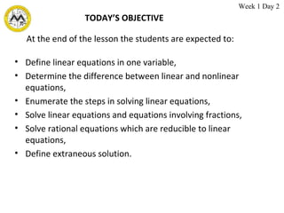 TODAY’S OBJECTIVE Define linear equations in one variable, Determine the difference between linear and nonlinear equations, Enumerate the steps in solving linear equations, Solve linear equations and equations involving fractions, Solve rational equations which are reducible to linear equations, Define extraneous solution. At the end of the lesson the students are expected to: Week 1 Day 2  