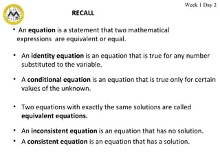 RECALL An  identity   equation  is an equation that is true for any number substituted to the variable.   An  equation  is a statement that two mathematical expressions  are equivalent or equal.   A  conditional equation  is an equation that is true only for certain values of the unknown.  Two equations with exactly the same solutions are called  equivalent equations.  An  inconsistent equation  is an equation that has no solution.  A  consistent equation  is an equation that has a solution.  Week 1 Day 2  