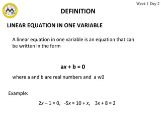 DEFINITION LINEAR EQUATION IN ONE VARIABLE A linear equation in one variable is an equation that can be written in the form a x  + b = 0 where a and b are real numbers and  a    0 Example: 2 x  – 1 = 0,  -5 x  = 10 +  x ,  3 x  + 8 = 2 Week 1 Day 2 