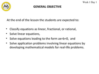 GENERAL OBJECTIVE Classify equations as linear, fractional, or rational, Solve linear equations, Solve equations leading to the form ax+b=0,  and Solve application problems involving linear equations by developing mathematical models for real-life problems. At the end of the lesson the students are expected to: Week 1 Day 1 