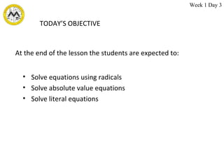 TODAY’S OBJECTIVE Solve equations using radicals Solve absolute value equations Solve literal equations At the end of the lesson the students are expected to: Week 1 Day 3 