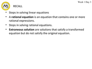 RECALL Steps in solving linear equations A  rational equation  is an equation that contains one or more rational expressions. Steps in solving rational equations. Extraneous solution  are solutions that satisfy a transformed equation but do not satisfy the original equation. Week 1 Day 3 
