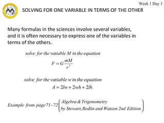 SOLVING FOR ONE VARIABLE IN TERMS OF THE OTHER Many formulas in the sciences involve several variables,  and it is often necessary to express one of the variables in  terms of the others.  Week 1 Day 3 