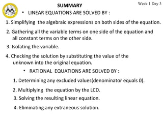 SUMMARY  LINEAR EQUATIONS ARE SOLVED BY :  1. Simplifying  the algebraic expressions on both sides of the equation. 2. Gathering all the variable terms on one side of the equation and all constant terms on the other side. 3. Isolating the variable. 4. Checking the solution by substituting the value of the  unknown into the original equation. RATIONAL  EQUATIONS ARE SOLVED BY :  1. Determining any excluded values(denominator equals 0). 2. Multiplying  the equation by the LCD. 3. Solving the resulting linear equation. 4. Eliminating any extraneous solution. Week 1 Day 3 