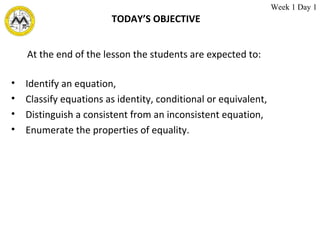 TODAY’S OBJECTIVE Identify an equation, Classify equations as identity, conditional or equivalent, Distinguish a consistent from an inconsistent equation, Enumerate the properties of equality. At the end of the lesson the students are expected to: Week 1 Day 1 