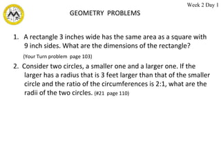 GEOMETRY  PROBLEMS 1.  A rectangle 3 inches wide has the same area as a square with 9 inch sides. What are the dimensions of the rectangle? (Your Turn problem  page 103) 2.  Consider two circles, a smaller one and a larger one. If the larger has a radius that is 3 feet larger than that of the smaller circle and the ratio of the circumferences is 2:1, what are the radii of the two circles.  (#21  page 110) Week 2 Day 1 