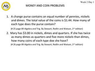 MONEY AND COIN PROBLEMS 1.  A change purse contains an equal number of pennies, nickels and dimes. The total value of the coins is $1.44. How many of each type does the purse contain? (# 25 page 89 Algebra and Trig. By Stewart, Redlin and Watson, 2 nd  edition) 2.  Mary has $3.00 in nickels, dimes and quarters. If she has twice as many dimes as quarters and five more nickels than dimes, how many coins of each type doe she have? (# 26 page 89 Algebra and Trig. By Stewart, Redlin and Watson, 2 nd  edition) Week 2 Day 1 