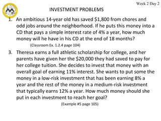 INVESTMENT PROBLEMS 1.  An ambitious 14-year old has saved $1,800 from chores and odd jobs around the neighborhood. If he puts this money into a CD that pays a simple interest rate of 4% a year, how much money will he have in his CD at the end of 18 months?  (Classroom Ex. 1.2.4 page 104) Theresa earns a full athletic scholarship for college, and her parents have given her the $20,000 they had saved to pay for her college tuition. She decides to invest that money with an overall goal of earning 11% interest. She wants to put some the money in a low-risk investment that has been earning 8% a year and the rest of the money in a medium-risk investment that typically earns 12% a year. How much money should she put in each investment to reach her goal?  (Example #5 page 105) Week 2 Day 2 