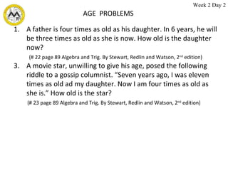 AGE  PROBLEMS A father is four times as old as his daughter. In 6 years, he will be three times as old as she is now. How old is the daughter now? (# 22 page 89 Algebra and Trig. By Stewart, Redlin and Watson, 2 nd  edition)  A movie star, unwilling to give his age, posed the following riddle to a gossip columnist. “Seven years ago, I was eleven times as old ad my daughter. Now I am four times as old as she is.” How old is the star? (# 23 page 89 Algebra and Trig. By Stewart, Redlin and Watson, 2 nd  edition)  Week 2 Day 2 