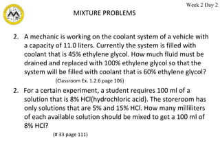 MIXTURE PROBLEMS A mechanic is working on the coolant system of a vehicle with a capacity of 11.0 liters. Currently the system is filled with coolant that is 45% ethylene glycol. How much fluid must be drained and replaced with 100% ethylene glycol so that the system will be filled with coolant that is 60% ethylene glycol? (Classroom Ex. 1.2.6 page 106) 2.  For a certain experiment, a student requires 100 ml of a solution that is 8% HCl(hydrochloric acid). The storeroom has only solutions that are 5% and 15% HCl. How many milliliters of each available solution should be mixed to get a 100 ml of 8% HCl? (# 33 page 111) Week 2 Day 2 
