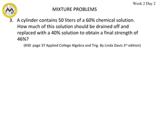 MIXTURE PROBLEMS 3.  A cylinder contains 50 liters of a 60% chemical solution.  How much of this solution should be drained off and replaced with a 40% solution to obtain a final strength of 46%? (#30  page 37 Applied College Algebra and Trig. By Linda Davis 3 rd  edition)  Week 2 Day 2 