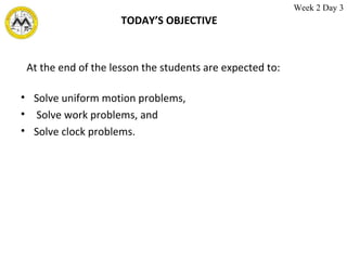 TODAY’S OBJECTIVE Solve uniform motion problems, Solve work problems, and Solve clock problems. At the end of the lesson the students are expected to: Week 2 Day 3 