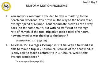 UNIFORM MOTION PROBLEMS You and your roommate decided to take a road trip to the beach one weekend. You drove all the way to the beach at an average speed of 60 mph. Your roommate drove all ath e way back (on the same route, but with no traffic) at an average rate of 75mph. If the total trip drive took a total of 9 hours, how many miles was the trip to the beach? (Classroom Ex. 1.2.7 page 108)   A Cessna 150 averages 150 mph in still air. With a tailwind it is able to make a trip in 2 1/3 hours. Because of the headwind, it is only able to make a return trip in 3 ½ hours. What is the average wind speed?  (Your turn problem page 108) Week 2 Day 3 