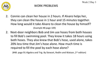 WORK PROBLEMS Connie can clean her house in 2 hours. If Alvaro helps her, they can clean the house in 1 hour and 15 minutes together. How long would it take Alvaro to clean the house by himself? (Example #8 page 109) 2.  Next-door neighbors Bob and Jim use hoses from both houses to fill Bob’s swimming pool. They know it takes 18 hours using both hoses. They also knew that Bob’s hose, used alone, takes 20% less time that Jim’s hose alone. How much time is required to fill the pool by each hose alone? (#48  page 91 Algebra and Trig. By Stewart, Redlin and Watson, 2 nd  edition)  Week 2 Day 3 