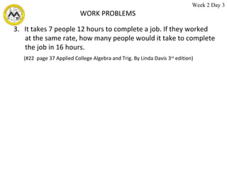 WORK PROBLEMS 3.  It takes 7 people 12 hours to complete a job. If they worked at the same rate, how many people would it take to complete the job in 16 hours. (#22  page 37 Applied College Algebra and Trig. By Linda Davis 3 rd  edition)  Week 2 Day 3 