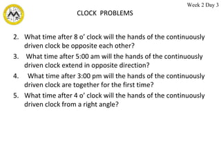CLOCK  PROBLEMS What time after 8 o’ clock will the hands of the continuously driven clock be opposite each other? What time after 5:00 am will the hands of the continuously driven clock extend in opposite direction? What time after 3:00 pm will the hands of the continuously driven clock are together for the first time? What time after 4 o’ clock will the hands of the continuously driven clock from a right angle? Week 2 Day 3 