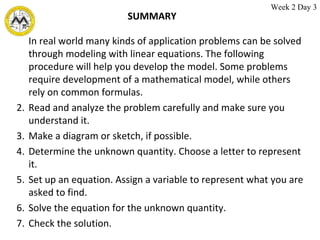 SUMMARY In real world many kinds of application problems can be solved through modeling with linear equations. The following procedure will help you develop the model. Some problems require development of a mathematical model, while others rely on common formulas. Read and analyze the problem carefully and make sure you understand it. Make a diagram or sketch, if possible. Determine the unknown quantity. Choose a letter to represent it. Set up an equation. Assign a variable to represent what you are asked to find. Solve the equation for the unknown quantity. Check the solution. Week 2 Day 3 