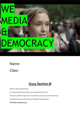 WE
MEDIA
&
DEMOCRACY
Name:
Class:

G325 Section B
Worth 50 marks (50% of exam)
You should spend approximately 1 hour answering this section
There are six different topic areas. You will have a choice of 2 questions for each.
We will be focusing on the topic area ‘We Media and Democracy’.
‘We Media’ and Democracy

 