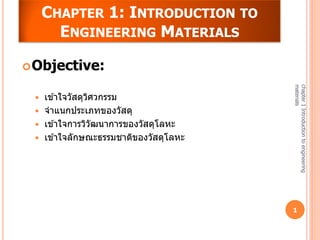 CHAPTER 1: INTRODUCTION TO
       ENGINEERING MATERIALS

 Objective:




                                         materials
                                         chapter 1 Introduction to engineering
    เข ้าใจวัสดุวศวกรรม
                  ิ
    จาแนกประเภทของวัสดุ
    เข ้าใจการวิวฒนาการของวัสดุโลหะ
                    ั
    เข ้าใจลักษณะธรรมชาติของวัสดุโลหะ




                                         1
 