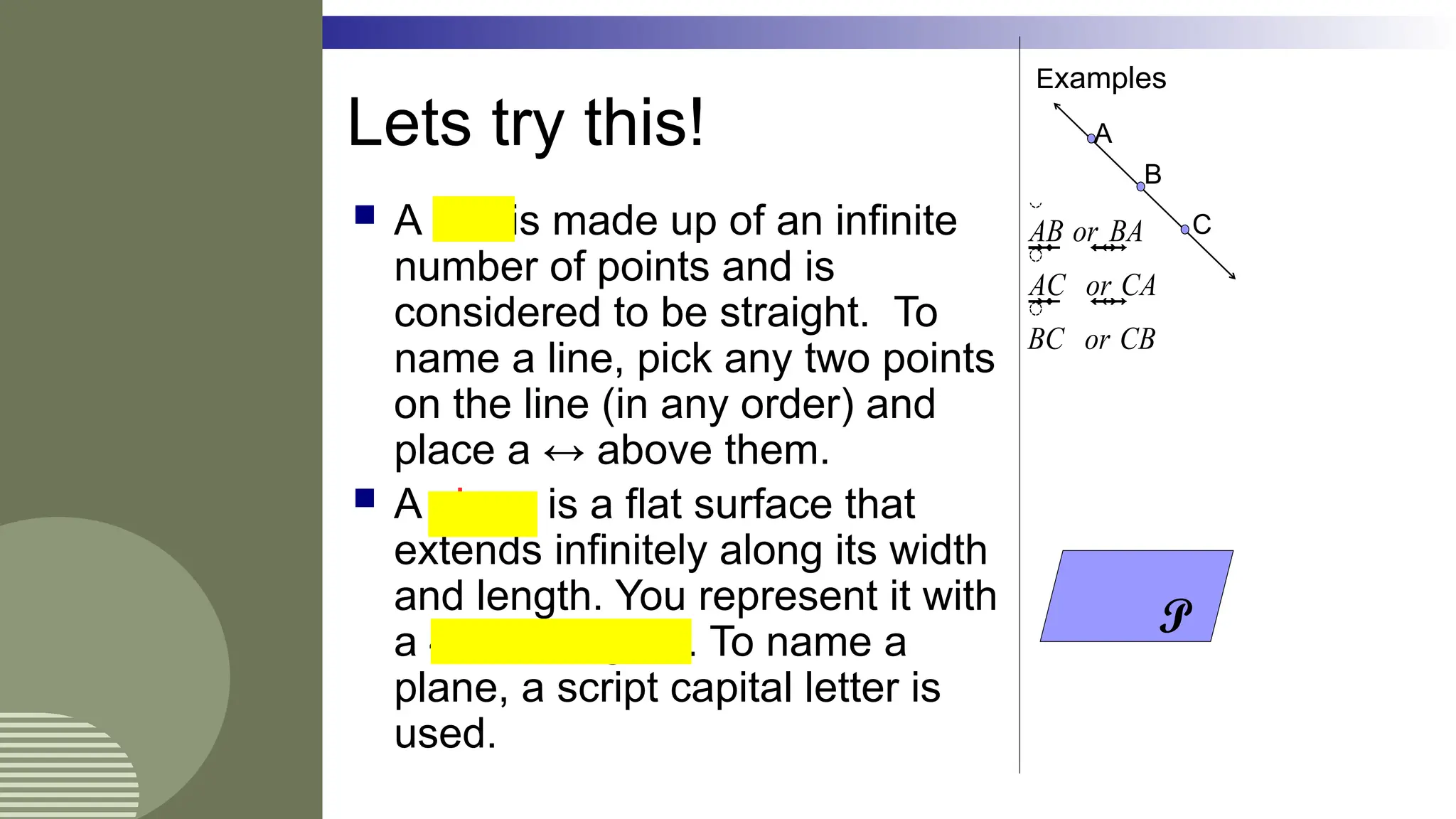  A line is made up of an infinite
number of points and is
considered to be straight. To
name a line, pick any two points
on the line (in any order) and
place a ↔ above them.
 A plane is a flat surface that
extends infinitely along its width
and length. You represent it with
a 4-sided figure. To name a
plane, a script capital letter is
used.
Examples
A
C
B
AB or BA
AC or CA
BC or CB

 

 

 

 

 

 

 

 

 

 

 

 

 

 
  


 

 

 

 

 

 

 

 

 

 

 

 

 

 
  


 

 

 

 

 

 

 

 

 

 

 

 

 

 
  

P
Lets try this!
 