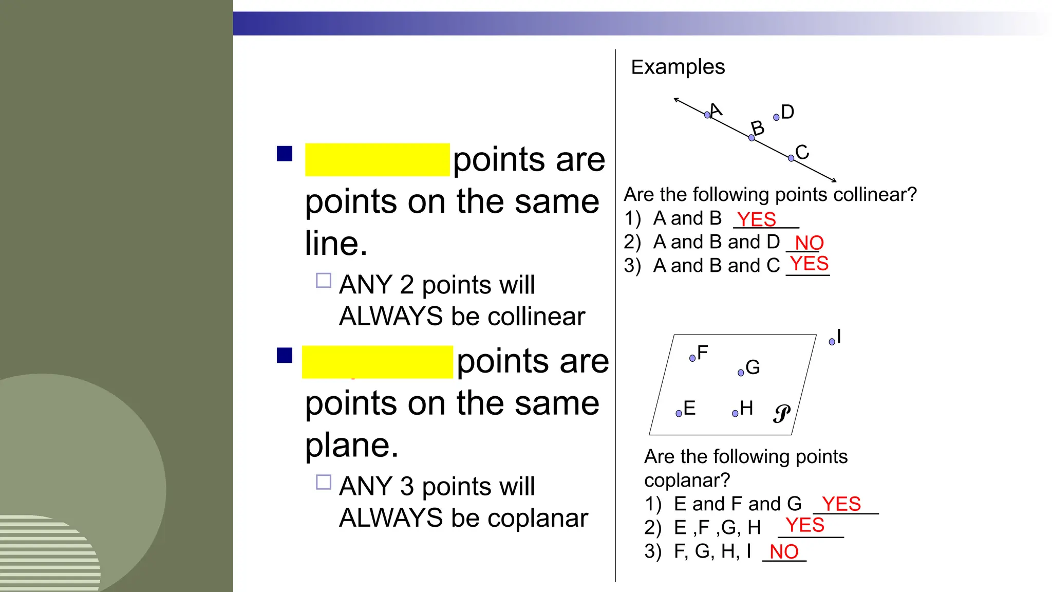  Collinear points are
points on the same
line.
 ANY 2 points will
ALWAYS be collinear
 Coplanar points are
points on the same
plane.
 ANY 3 points will
ALWAYS be coplanar
Examples
A
C
B
D
Are the following points collinear?
1) A and B ______
2) A and B and D ___
3) A and B and C ____
YES
NO
YES
P
E
F
G
H
I
Are the following points
coplanar?
1) E and F and G ______
2) E ,F ,G, H ______
3) F, G, H, I ____
YES
YES
NO
 