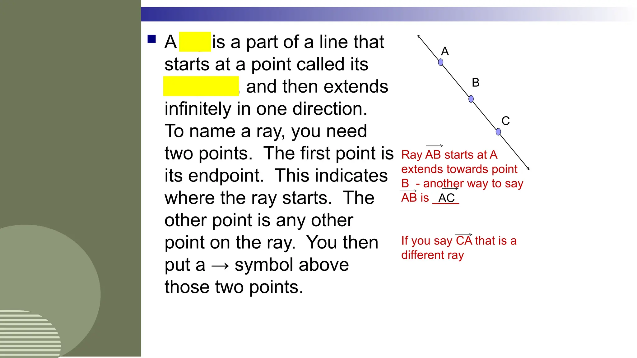  A ray is a part of a line that
starts at a point called its
endpoint, and then extends
infinitely in one direction.
To name a ray, you need
two points. The first point is
its endpoint. This indicates
where the ray starts. The
other point is any other
point on the ray. You then
put a → symbol above
those two points.
A
C
B
Ray AB starts at A
extends towards point
B - another way to say
AB is ____
If you say CA that is a
different ray
AC
 