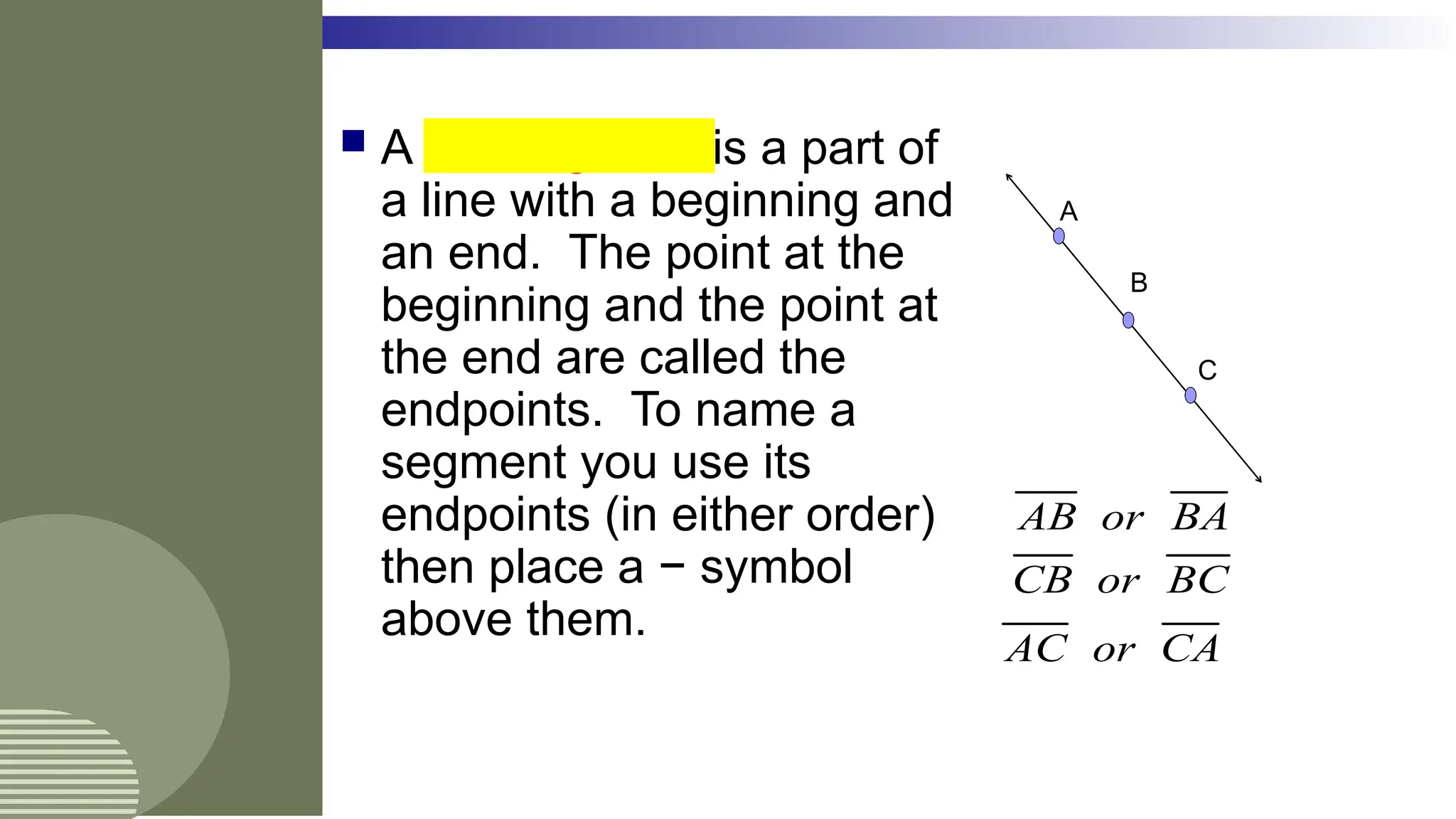  A line segment is a part of
a line with a beginning and
an end. The point at the
beginning and the point at
the end are called the
endpoints. To name a
segment you use its
endpoints (in either order)
then place a − symbol
above them.
A
C
B
AB or BA
CB or BC
AC or CA
 