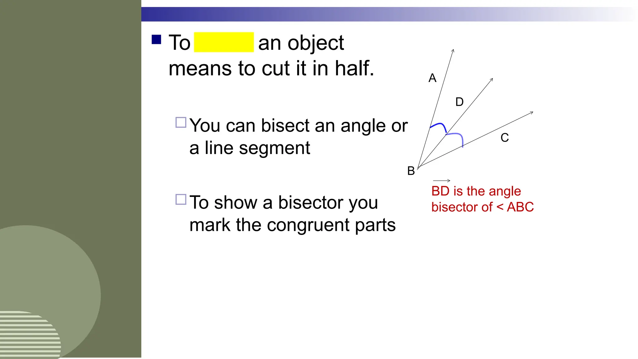  To bisect an object
means to cut it in half.
You can bisect an angle or
a line segment
To show a bisector you
mark the congruent parts
A
B
C
D
BD is the angle
bisector of < ABC
 