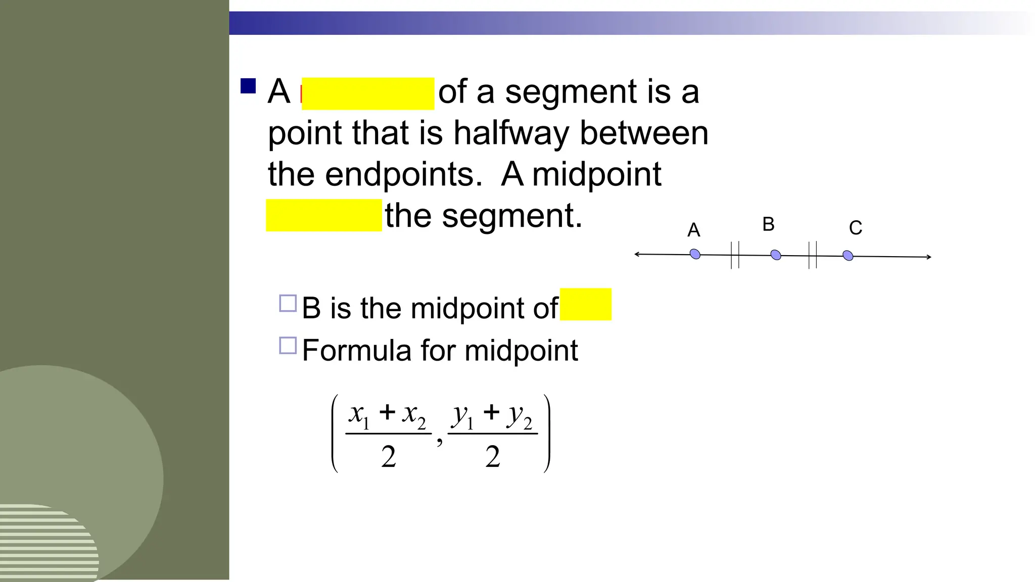  A midpoint of a segment is a
point that is halfway between
the endpoints. A midpoint
bisects the segment.
B is the midpoint of AC
Formula for midpoint
A C
B
1 2 1 2
,
2 2
x x y y
 
 
 
 
 