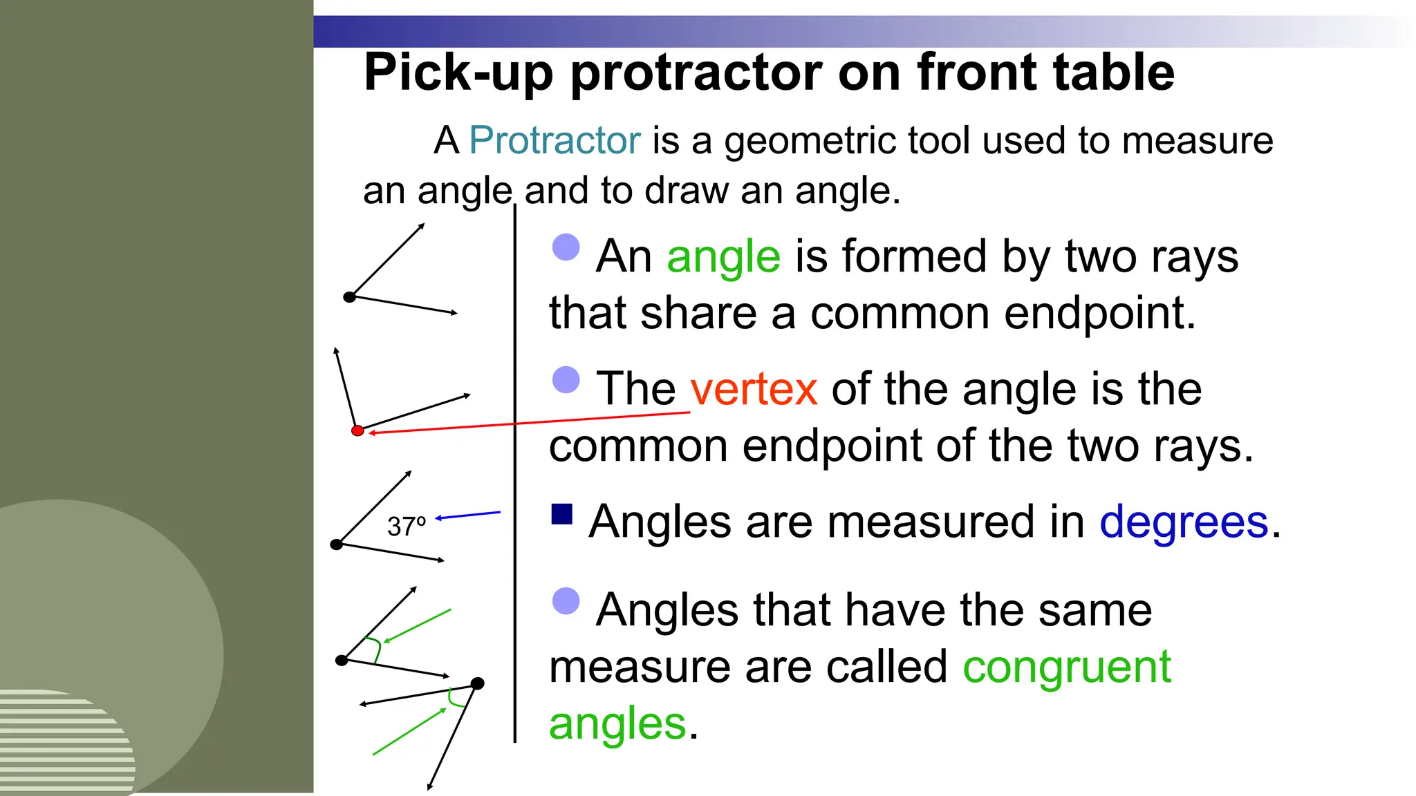 Pick-up protractor on front table
A Protractor is a geometric tool used to measure
an angle and to draw an angle.
 Angles are measured in degrees.
An angle is formed by two rays
that share a common endpoint.
The vertex of the angle is the
common endpoint of the two rays.
Angles that have the same
measure are called congruent
angles.
37º
 