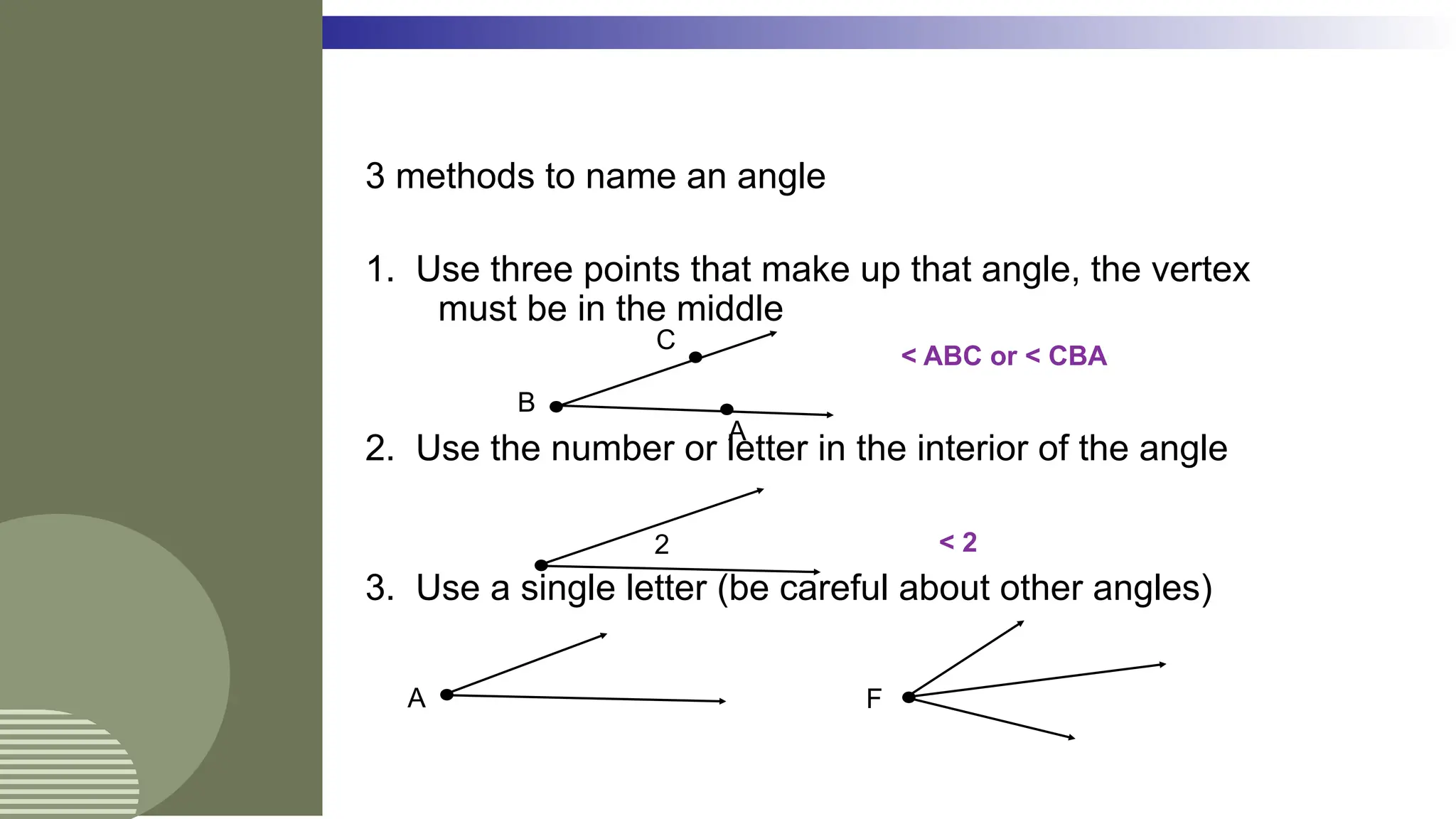 3 methods to name an angle
1. Use three points that make up that angle, the vertex
must be in the middle
2. Use the number or letter in the interior of the angle
3. Use a single letter (be careful about other angles)
A
B
C
< ABC or < CBA
2 < 2
A F
 