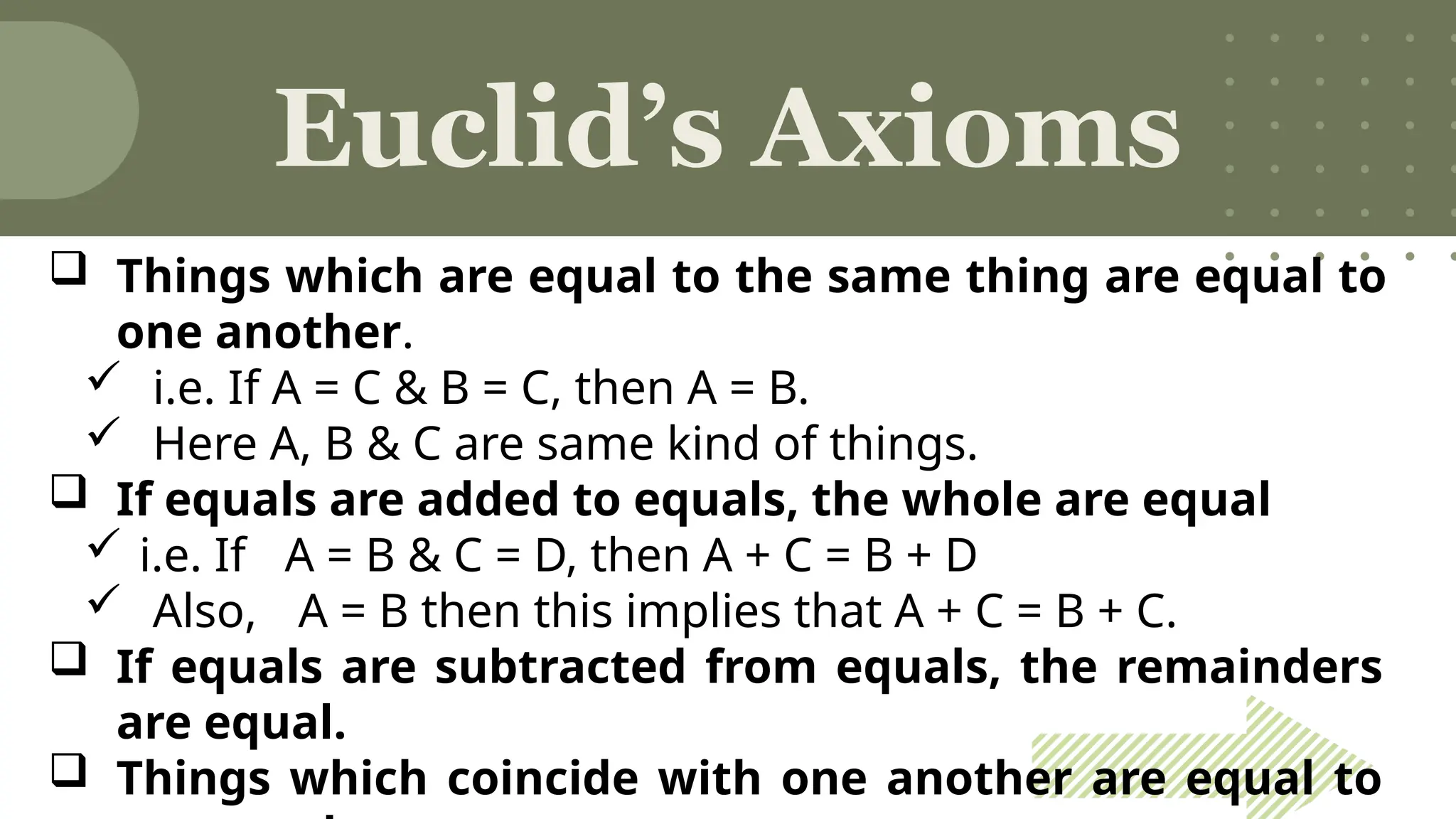 Euclid’s Axioms
 Things which are equal to the same thing are equal to
one another.
 i.e. If A = C & B = C, then A = B.
 Here A, B & C are same kind of things.
 If equals are added to equals, the whole are equal
 i.e. If A = B & C = D, then A + C = B + D
 Also, A = B then this implies that A + C = B + C.
 If equals are subtracted from equals, the remainders
are equal.
 Things which coincide with one another are equal to
 